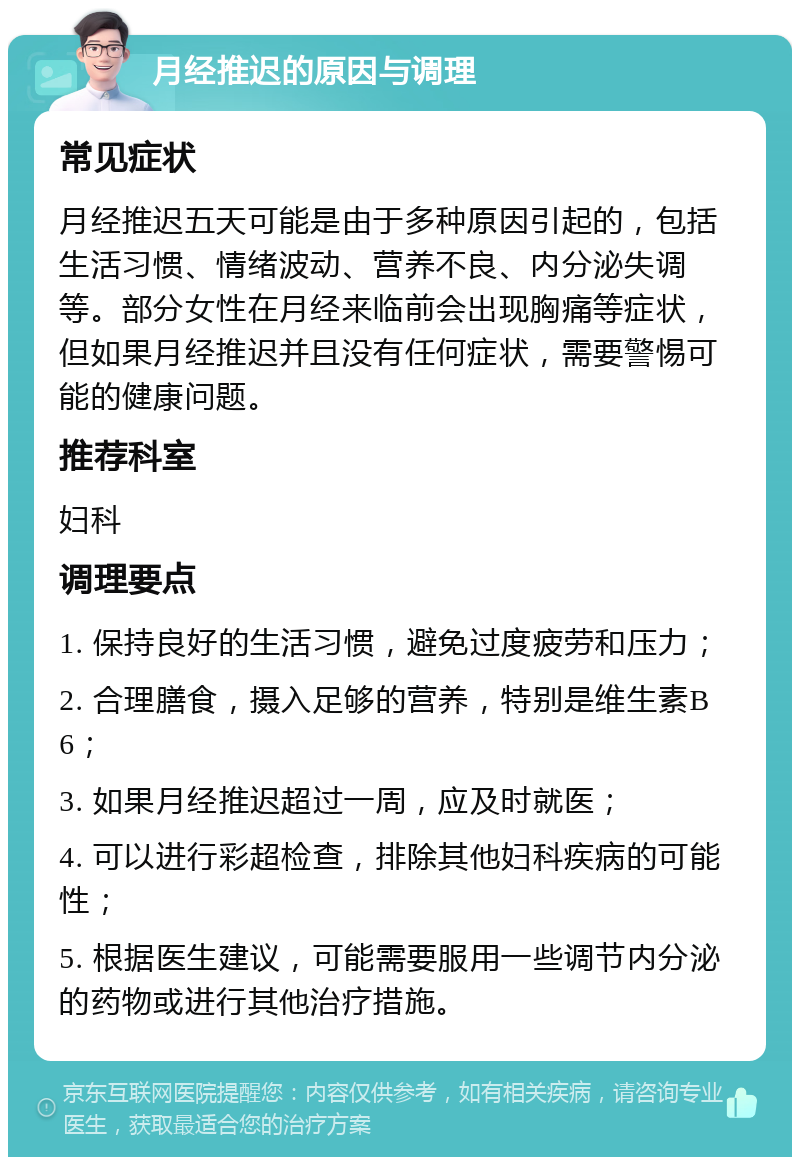 月经推迟的原因与调理 常见症状 月经推迟五天可能是由于多种原因引起的，包括生活习惯、情绪波动、营养不良、内分泌失调等。部分女性在月经来临前会出现胸痛等症状，但如果月经推迟并且没有任何症状，需要警惕可能的健康问题。 推荐科室 妇科 调理要点 1. 保持良好的生活习惯，避免过度疲劳和压力； 2. 合理膳食，摄入足够的营养，特别是维生素B6； 3. 如果月经推迟超过一周，应及时就医； 4. 可以进行彩超检查，排除其他妇科疾病的可能性； 5. 根据医生建议，可能需要服用一些调节内分泌的药物或进行其他治疗措施。