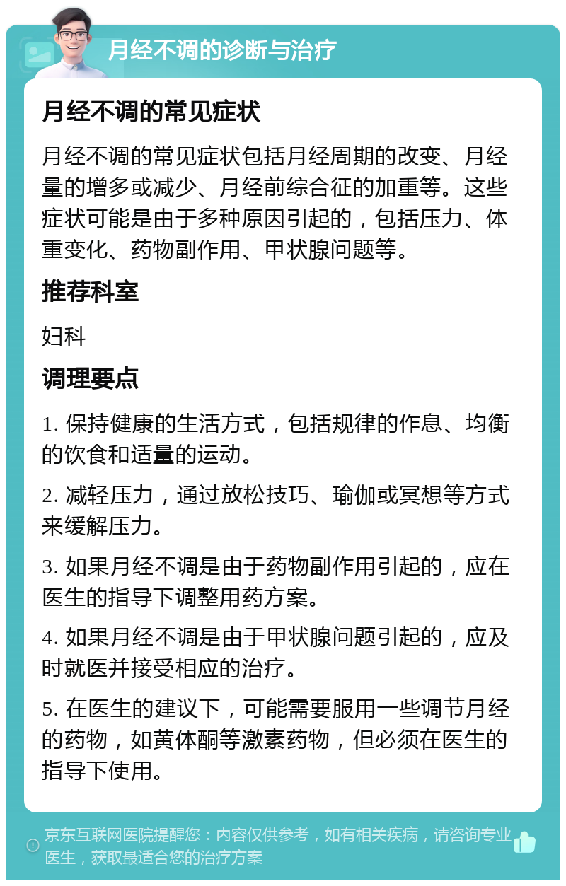 月经不调的诊断与治疗 月经不调的常见症状 月经不调的常见症状包括月经周期的改变、月经量的增多或减少、月经前综合征的加重等。这些症状可能是由于多种原因引起的，包括压力、体重变化、药物副作用、甲状腺问题等。 推荐科室 妇科 调理要点 1. 保持健康的生活方式，包括规律的作息、均衡的饮食和适量的运动。 2. 减轻压力，通过放松技巧、瑜伽或冥想等方式来缓解压力。 3. 如果月经不调是由于药物副作用引起的，应在医生的指导下调整用药方案。 4. 如果月经不调是由于甲状腺问题引起的，应及时就医并接受相应的治疗。 5. 在医生的建议下，可能需要服用一些调节月经的药物，如黄体酮等激素药物，但必须在医生的指导下使用。