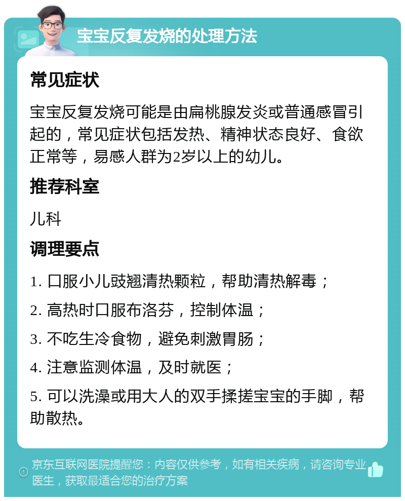 宝宝反复发烧的处理方法 常见症状 宝宝反复发烧可能是由扁桃腺发炎或普通感冒引起的，常见症状包括发热、精神状态良好、食欲正常等，易感人群为2岁以上的幼儿。 推荐科室 儿科 调理要点 1. 口服小儿豉翘清热颗粒，帮助清热解毒； 2. 高热时口服布洛芬，控制体温； 3. 不吃生冷食物，避免刺激胃肠； 4. 注意监测体温，及时就医； 5. 可以洗澡或用大人的双手揉搓宝宝的手脚，帮助散热。