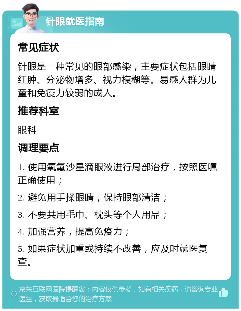 针眼就医指南 常见症状 针眼是一种常见的眼部感染，主要症状包括眼睛红肿、分泌物增多、视力模糊等。易感人群为儿童和免疫力较弱的成人。 推荐科室 眼科 调理要点 1. 使用氧氟沙星滴眼液进行局部治疗，按照医嘱正确使用； 2. 避免用手揉眼睛，保持眼部清洁； 3. 不要共用毛巾、枕头等个人用品； 4. 加强营养，提高免疫力； 5. 如果症状加重或持续不改善，应及时就医复查。