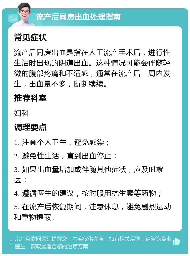 流产后同房出血处理指南 常见症状 流产后同房出血是指在人工流产手术后，进行性生活时出现的阴道出血。这种情况可能会伴随轻微的腹部疼痛和不适感，通常在流产后一周内发生，出血量不多，断断续续。 推荐科室 妇科 调理要点 1. 注意个人卫生，避免感染； 2. 避免性生活，直到出血停止； 3. 如果出血量增加或伴随其他症状，应及时就医； 4. 遵循医生的建议，按时服用抗生素等药物； 5. 在流产后恢复期间，注意休息，避免剧烈运动和重物提取。