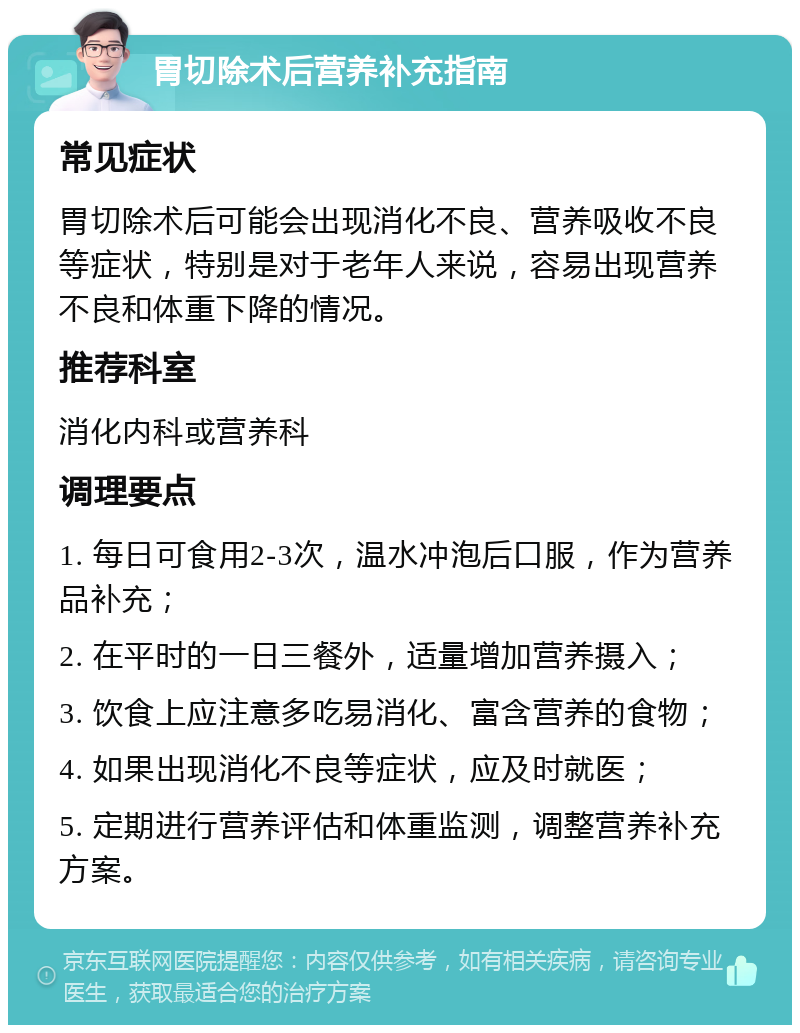 胃切除术后营养补充指南 常见症状 胃切除术后可能会出现消化不良、营养吸收不良等症状，特别是对于老年人来说，容易出现营养不良和体重下降的情况。 推荐科室 消化内科或营养科 调理要点 1. 每日可食用2-3次，温水冲泡后口服，作为营养品补充； 2. 在平时的一日三餐外，适量增加营养摄入； 3. 饮食上应注意多吃易消化、富含营养的食物； 4. 如果出现消化不良等症状，应及时就医； 5. 定期进行营养评估和体重监测，调整营养补充方案。