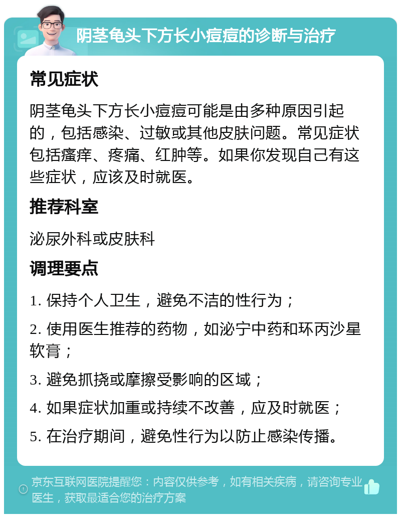 阴茎龟头下方长小痘痘的诊断与治疗 常见症状 阴茎龟头下方长小痘痘可能是由多种原因引起的，包括感染、过敏或其他皮肤问题。常见症状包括瘙痒、疼痛、红肿等。如果你发现自己有这些症状，应该及时就医。 推荐科室 泌尿外科或皮肤科 调理要点 1. 保持个人卫生，避免不洁的性行为； 2. 使用医生推荐的药物，如泌宁中药和环丙沙星软膏； 3. 避免抓挠或摩擦受影响的区域； 4. 如果症状加重或持续不改善，应及时就医； 5. 在治疗期间，避免性行为以防止感染传播。