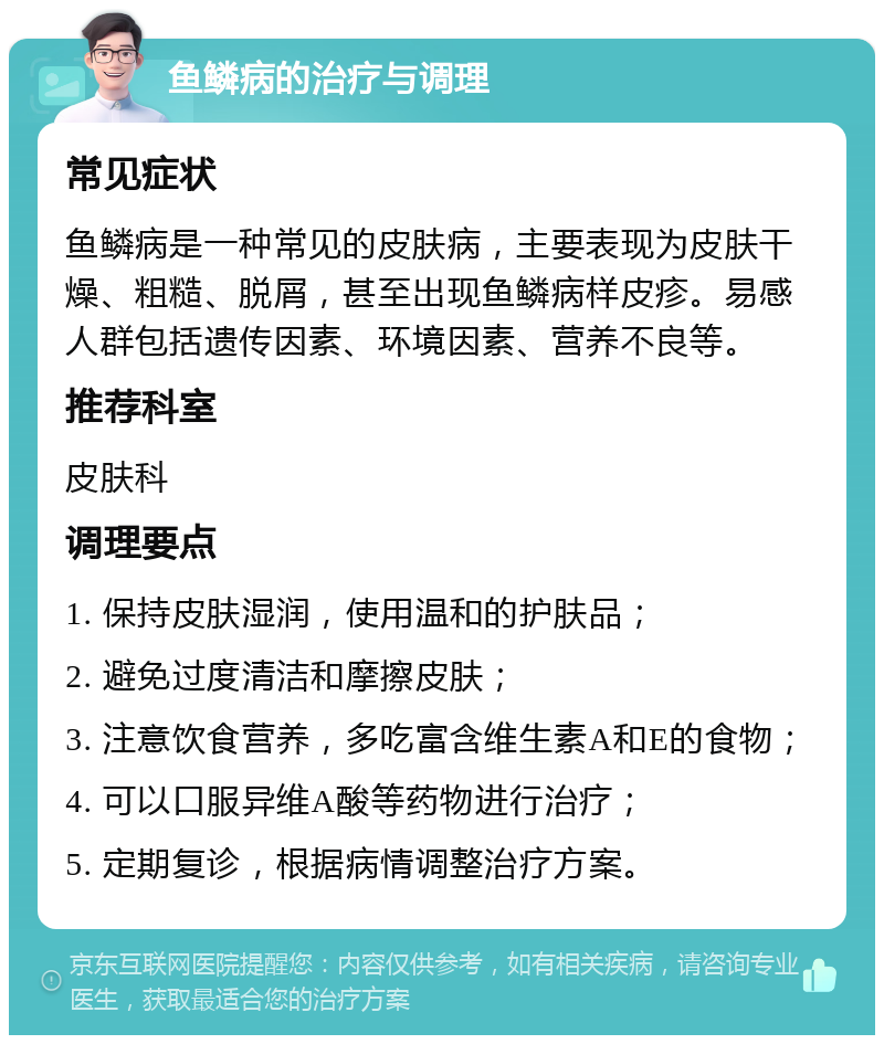 鱼鳞病的治疗与调理 常见症状 鱼鳞病是一种常见的皮肤病，主要表现为皮肤干燥、粗糙、脱屑，甚至出现鱼鳞病样皮疹。易感人群包括遗传因素、环境因素、营养不良等。 推荐科室 皮肤科 调理要点 1. 保持皮肤湿润，使用温和的护肤品； 2. 避免过度清洁和摩擦皮肤； 3. 注意饮食营养，多吃富含维生素A和E的食物； 4. 可以口服异维A酸等药物进行治疗； 5. 定期复诊，根据病情调整治疗方案。