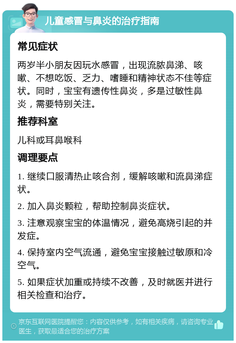 儿童感冒与鼻炎的治疗指南 常见症状 两岁半小朋友因玩水感冒，出现流脓鼻涕、咳嗽、不想吃饭、乏力、嗜睡和精神状态不佳等症状。同时，宝宝有遗传性鼻炎，多是过敏性鼻炎，需要特别关注。 推荐科室 儿科或耳鼻喉科 调理要点 1. 继续口服清热止咳合剂，缓解咳嗽和流鼻涕症状。 2. 加入鼻炎颗粒，帮助控制鼻炎症状。 3. 注意观察宝宝的体温情况，避免高烧引起的并发症。 4. 保持室内空气流通，避免宝宝接触过敏原和冷空气。 5. 如果症状加重或持续不改善，及时就医并进行相关检查和治疗。