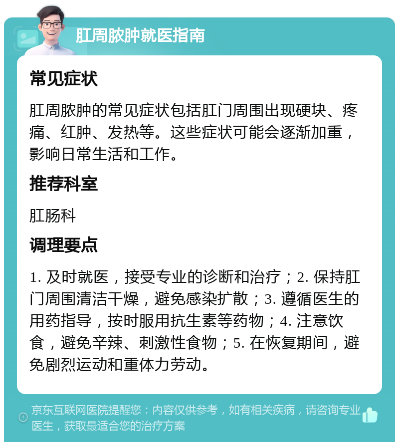 肛周脓肿就医指南 常见症状 肛周脓肿的常见症状包括肛门周围出现硬块、疼痛、红肿、发热等。这些症状可能会逐渐加重，影响日常生活和工作。 推荐科室 肛肠科 调理要点 1. 及时就医，接受专业的诊断和治疗；2. 保持肛门周围清洁干燥，避免感染扩散；3. 遵循医生的用药指导，按时服用抗生素等药物；4. 注意饮食，避免辛辣、刺激性食物；5. 在恢复期间，避免剧烈运动和重体力劳动。