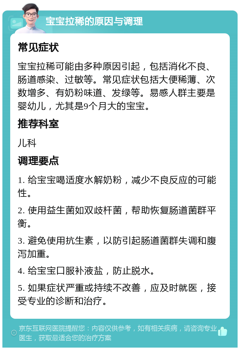 宝宝拉稀的原因与调理 常见症状 宝宝拉稀可能由多种原因引起，包括消化不良、肠道感染、过敏等。常见症状包括大便稀薄、次数增多、有奶粉味道、发绿等。易感人群主要是婴幼儿，尤其是9个月大的宝宝。 推荐科室 儿科 调理要点 1. 给宝宝喝适度水解奶粉，减少不良反应的可能性。 2. 使用益生菌如双歧杆菌，帮助恢复肠道菌群平衡。 3. 避免使用抗生素，以防引起肠道菌群失调和腹泻加重。 4. 给宝宝口服补液盐，防止脱水。 5. 如果症状严重或持续不改善，应及时就医，接受专业的诊断和治疗。