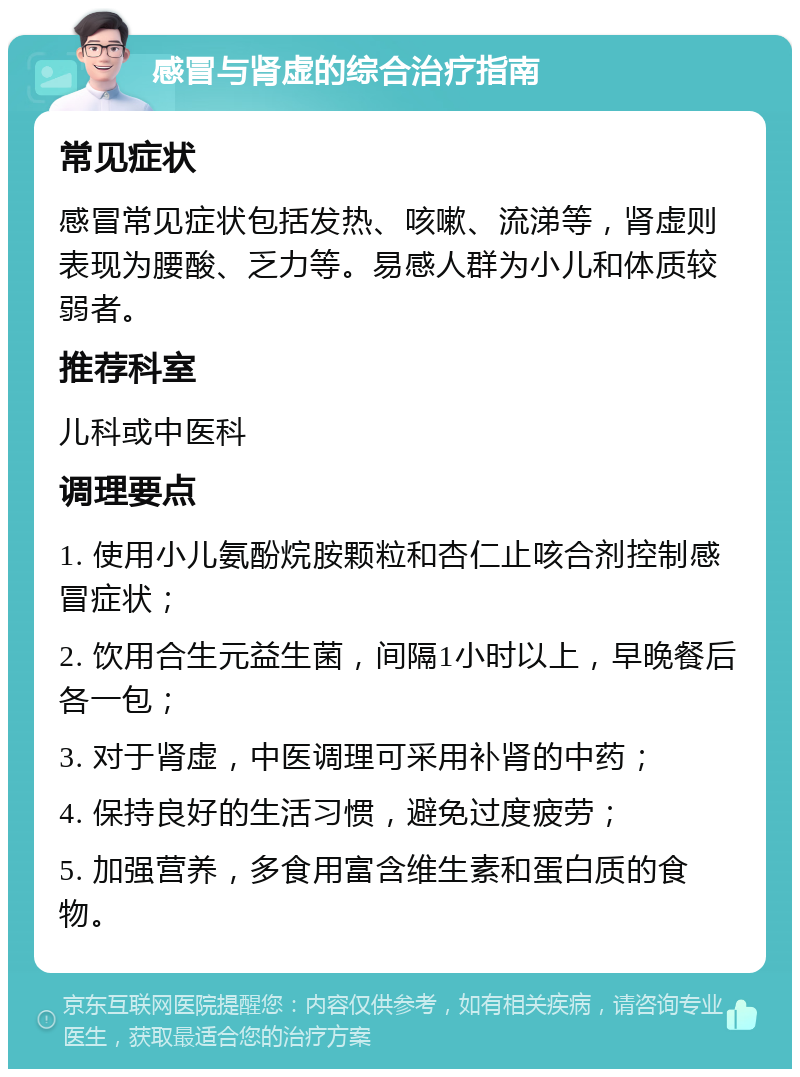 感冒与肾虚的综合治疗指南 常见症状 感冒常见症状包括发热、咳嗽、流涕等，肾虚则表现为腰酸、乏力等。易感人群为小儿和体质较弱者。 推荐科室 儿科或中医科 调理要点 1. 使用小儿氨酚烷胺颗粒和杏仁止咳合剂控制感冒症状； 2. 饮用合生元益生菌，间隔1小时以上，早晚餐后各一包； 3. 对于肾虚，中医调理可采用补肾的中药； 4. 保持良好的生活习惯，避免过度疲劳； 5. 加强营养，多食用富含维生素和蛋白质的食物。