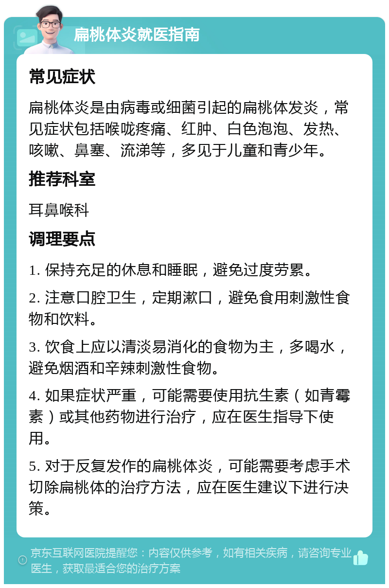 扁桃体炎就医指南 常见症状 扁桃体炎是由病毒或细菌引起的扁桃体发炎，常见症状包括喉咙疼痛、红肿、白色泡泡、发热、咳嗽、鼻塞、流涕等，多见于儿童和青少年。 推荐科室 耳鼻喉科 调理要点 1. 保持充足的休息和睡眠，避免过度劳累。 2. 注意口腔卫生，定期漱口，避免食用刺激性食物和饮料。 3. 饮食上应以清淡易消化的食物为主，多喝水，避免烟酒和辛辣刺激性食物。 4. 如果症状严重，可能需要使用抗生素（如青霉素）或其他药物进行治疗，应在医生指导下使用。 5. 对于反复发作的扁桃体炎，可能需要考虑手术切除扁桃体的治疗方法，应在医生建议下进行决策。