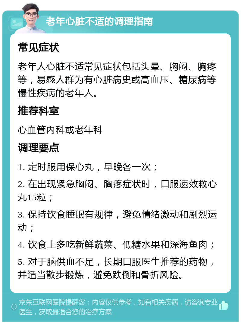 老年心脏不适的调理指南 常见症状 老年人心脏不适常见症状包括头晕、胸闷、胸疼等，易感人群为有心脏病史或高血压、糖尿病等慢性疾病的老年人。 推荐科室 心血管内科或老年科 调理要点 1. 定时服用保心丸，早晚各一次； 2. 在出现紧急胸闷、胸疼症状时，口服速效救心丸15粒； 3. 保持饮食睡眠有规律，避免情绪激动和剧烈运动； 4. 饮食上多吃新鲜蔬菜、低糖水果和深海鱼肉； 5. 对于脑供血不足，长期口服医生推荐的药物，并适当散步锻炼，避免跌倒和骨折风险。