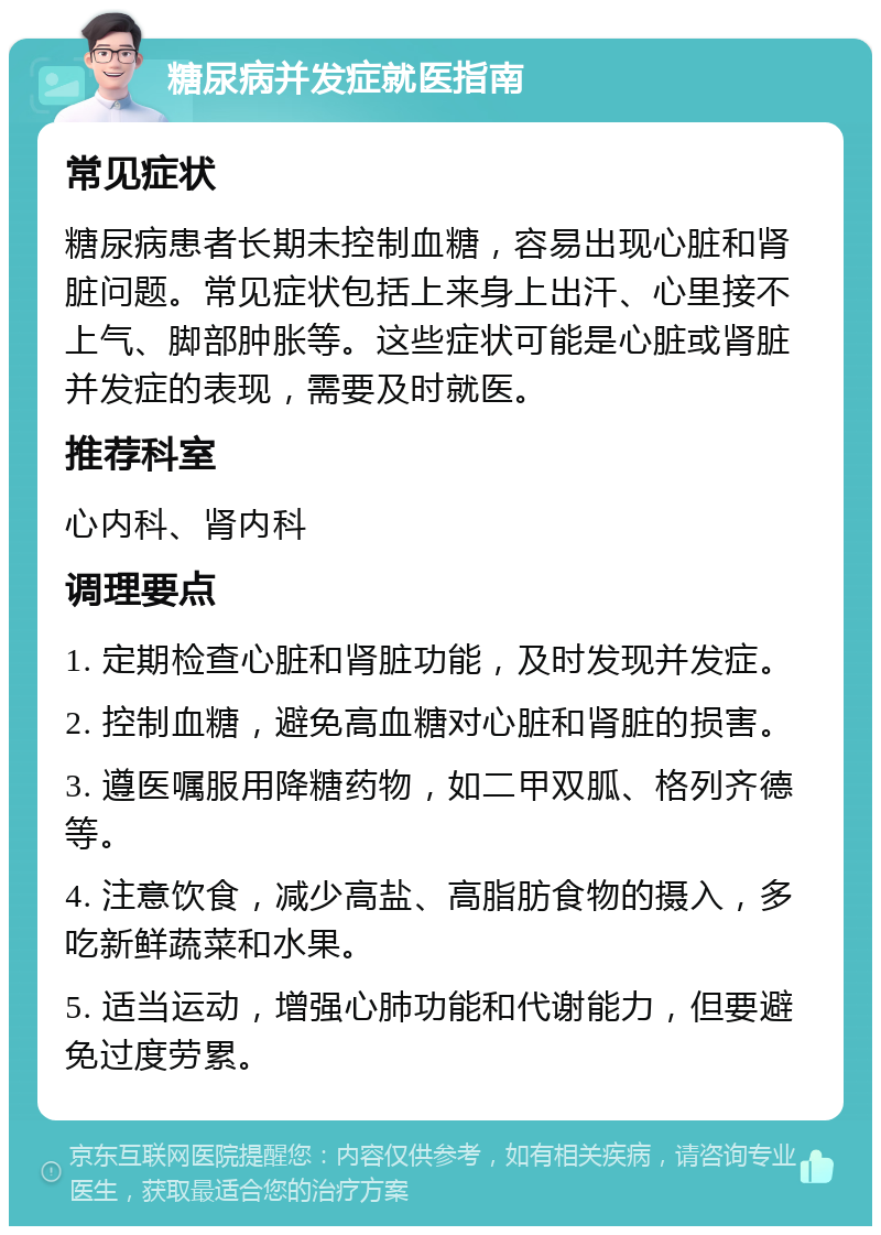 糖尿病并发症就医指南 常见症状 糖尿病患者长期未控制血糖，容易出现心脏和肾脏问题。常见症状包括上来身上出汗、心里接不上气、脚部肿胀等。这些症状可能是心脏或肾脏并发症的表现，需要及时就医。 推荐科室 心内科、肾内科 调理要点 1. 定期检查心脏和肾脏功能，及时发现并发症。 2. 控制血糖，避免高血糖对心脏和肾脏的损害。 3. 遵医嘱服用降糖药物，如二甲双胍、格列齐德等。 4. 注意饮食，减少高盐、高脂肪食物的摄入，多吃新鲜蔬菜和水果。 5. 适当运动，增强心肺功能和代谢能力，但要避免过度劳累。