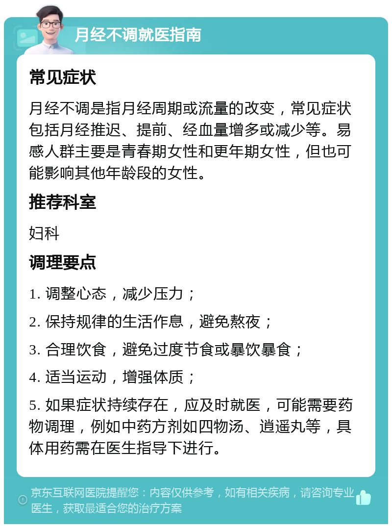 月经不调就医指南 常见症状 月经不调是指月经周期或流量的改变，常见症状包括月经推迟、提前、经血量增多或减少等。易感人群主要是青春期女性和更年期女性，但也可能影响其他年龄段的女性。 推荐科室 妇科 调理要点 1. 调整心态，减少压力； 2. 保持规律的生活作息，避免熬夜； 3. 合理饮食，避免过度节食或暴饮暴食； 4. 适当运动，增强体质； 5. 如果症状持续存在，应及时就医，可能需要药物调理，例如中药方剂如四物汤、逍遥丸等，具体用药需在医生指导下进行。