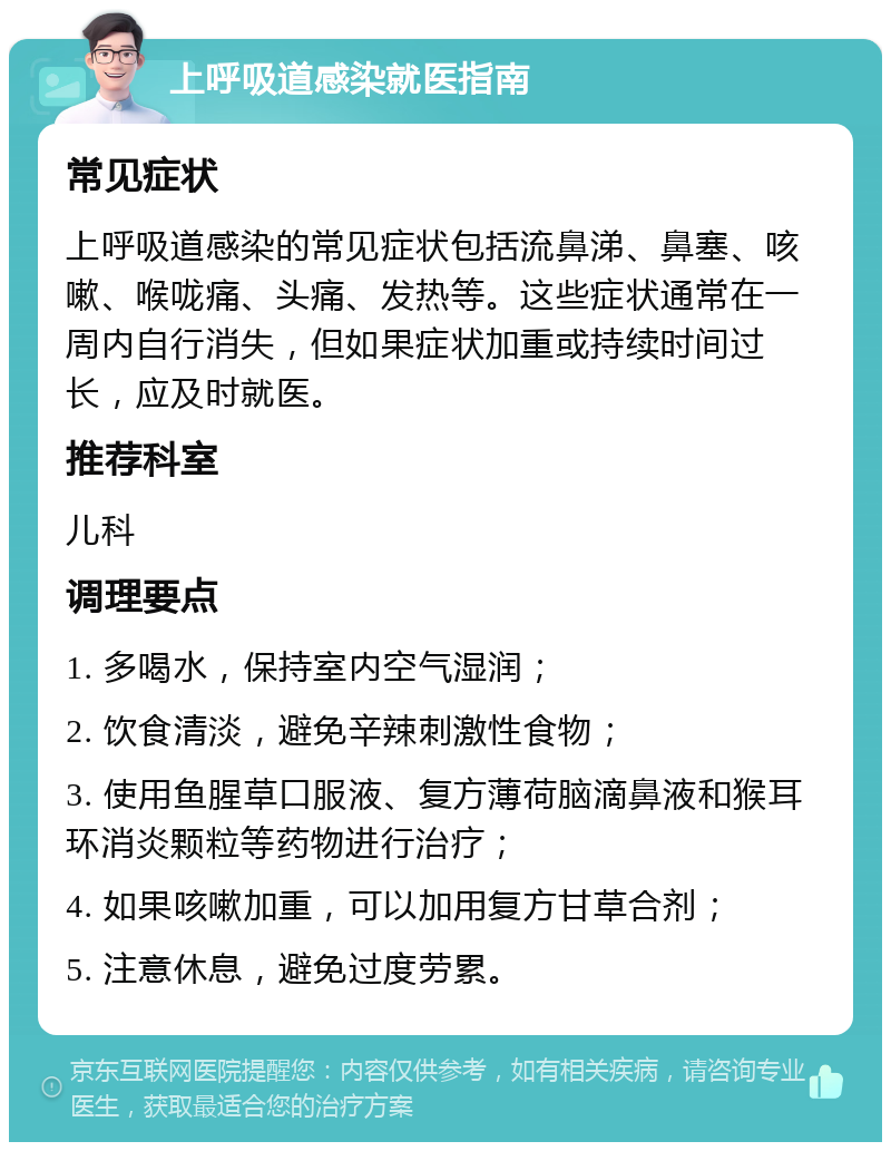 上呼吸道感染就医指南 常见症状 上呼吸道感染的常见症状包括流鼻涕、鼻塞、咳嗽、喉咙痛、头痛、发热等。这些症状通常在一周内自行消失，但如果症状加重或持续时间过长，应及时就医。 推荐科室 儿科 调理要点 1. 多喝水，保持室内空气湿润； 2. 饮食清淡，避免辛辣刺激性食物； 3. 使用鱼腥草口服液、复方薄荷脑滴鼻液和猴耳环消炎颗粒等药物进行治疗； 4. 如果咳嗽加重，可以加用复方甘草合剂； 5. 注意休息，避免过度劳累。