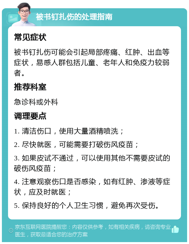 被书钉扎伤的处理指南 常见症状 被书钉扎伤可能会引起局部疼痛、红肿、出血等症状，易感人群包括儿童、老年人和免疫力较弱者。 推荐科室 急诊科或外科 调理要点 1. 清洁伤口，使用大量酒精喷洗； 2. 尽快就医，可能需要打破伤风疫苗； 3. 如果皮试不通过，可以使用其他不需要皮试的破伤风疫苗； 4. 注意观察伤口是否感染，如有红肿、渗液等症状，应及时就医； 5. 保持良好的个人卫生习惯，避免再次受伤。