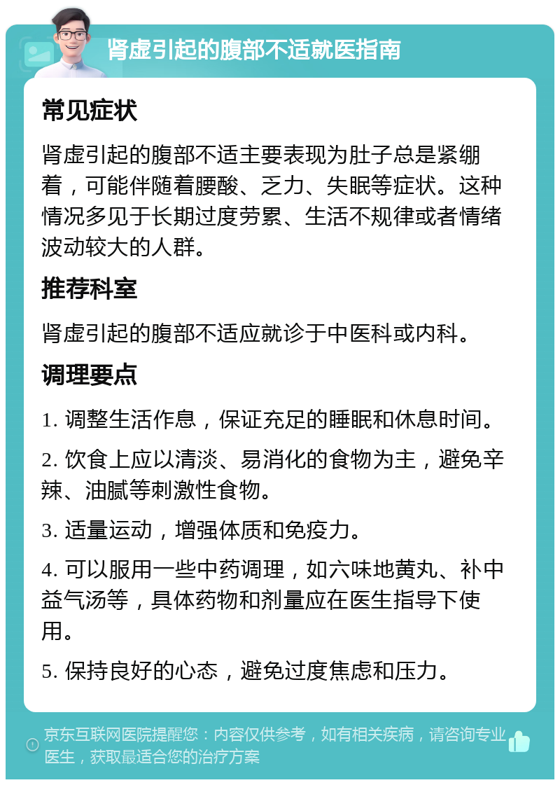 肾虚引起的腹部不适就医指南 常见症状 肾虚引起的腹部不适主要表现为肚子总是紧绷着，可能伴随着腰酸、乏力、失眠等症状。这种情况多见于长期过度劳累、生活不规律或者情绪波动较大的人群。 推荐科室 肾虚引起的腹部不适应就诊于中医科或内科。 调理要点 1. 调整生活作息，保证充足的睡眠和休息时间。 2. 饮食上应以清淡、易消化的食物为主，避免辛辣、油腻等刺激性食物。 3. 适量运动，增强体质和免疫力。 4. 可以服用一些中药调理，如六味地黄丸、补中益气汤等，具体药物和剂量应在医生指导下使用。 5. 保持良好的心态，避免过度焦虑和压力。