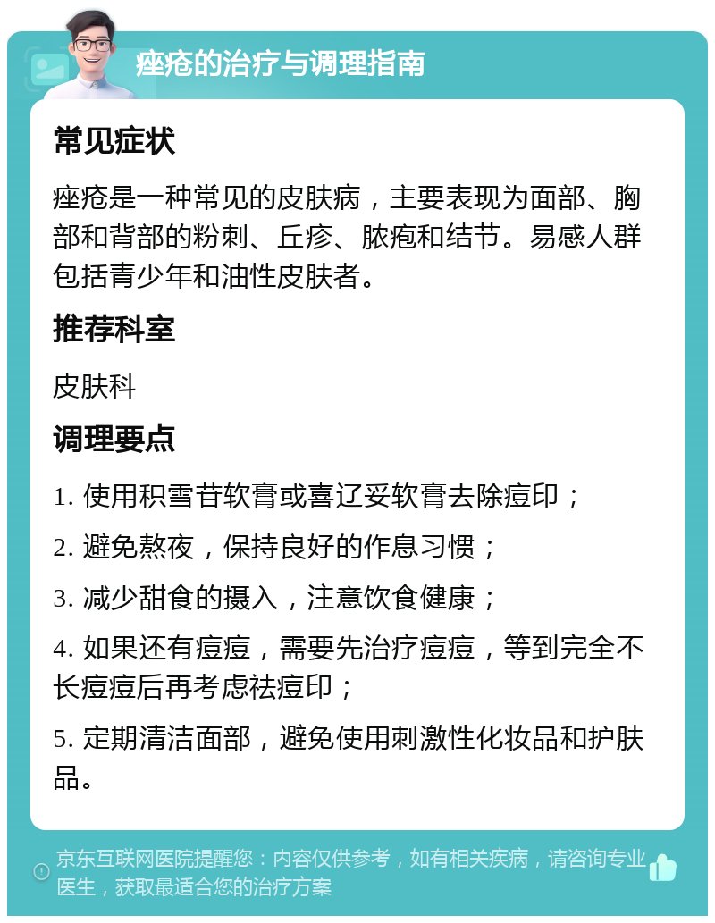 痤疮的治疗与调理指南 常见症状 痤疮是一种常见的皮肤病，主要表现为面部、胸部和背部的粉刺、丘疹、脓疱和结节。易感人群包括青少年和油性皮肤者。 推荐科室 皮肤科 调理要点 1. 使用积雪苷软膏或喜辽妥软膏去除痘印； 2. 避免熬夜，保持良好的作息习惯； 3. 减少甜食的摄入，注意饮食健康； 4. 如果还有痘痘，需要先治疗痘痘，等到完全不长痘痘后再考虑祛痘印； 5. 定期清洁面部，避免使用刺激性化妆品和护肤品。