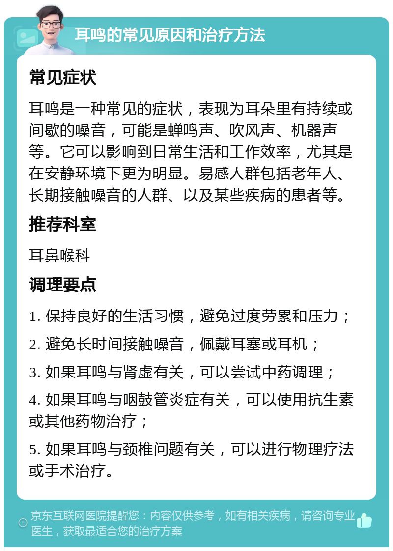 耳鸣的常见原因和治疗方法 常见症状 耳鸣是一种常见的症状，表现为耳朵里有持续或间歇的噪音，可能是蝉鸣声、吹风声、机器声等。它可以影响到日常生活和工作效率，尤其是在安静环境下更为明显。易感人群包括老年人、长期接触噪音的人群、以及某些疾病的患者等。 推荐科室 耳鼻喉科 调理要点 1. 保持良好的生活习惯，避免过度劳累和压力； 2. 避免长时间接触噪音，佩戴耳塞或耳机； 3. 如果耳鸣与肾虚有关，可以尝试中药调理； 4. 如果耳鸣与咽鼓管炎症有关，可以使用抗生素或其他药物治疗； 5. 如果耳鸣与颈椎问题有关，可以进行物理疗法或手术治疗。