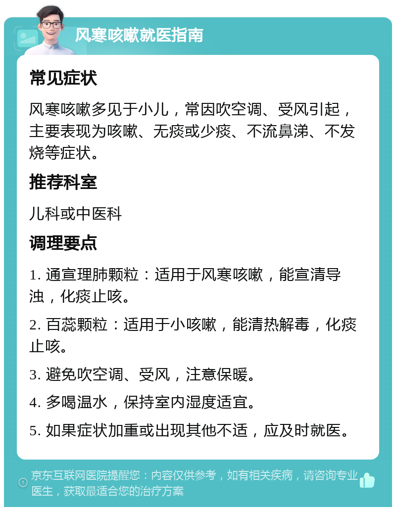 风寒咳嗽就医指南 常见症状 风寒咳嗽多见于小儿，常因吹空调、受风引起，主要表现为咳嗽、无痰或少痰、不流鼻涕、不发烧等症状。 推荐科室 儿科或中医科 调理要点 1. 通宣理肺颗粒：适用于风寒咳嗽，能宣清导浊，化痰止咳。 2. 百蕊颗粒：适用于小咳嗽，能清热解毒，化痰止咳。 3. 避免吹空调、受风，注意保暖。 4. 多喝温水，保持室内湿度适宜。 5. 如果症状加重或出现其他不适，应及时就医。