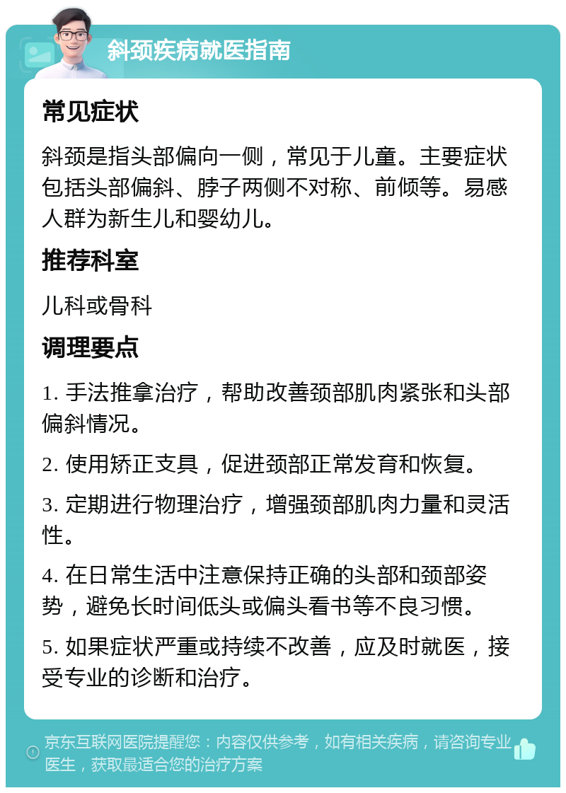 斜颈疾病就医指南 常见症状 斜颈是指头部偏向一侧，常见于儿童。主要症状包括头部偏斜、脖子两侧不对称、前倾等。易感人群为新生儿和婴幼儿。 推荐科室 儿科或骨科 调理要点 1. 手法推拿治疗，帮助改善颈部肌肉紧张和头部偏斜情况。 2. 使用矫正支具，促进颈部正常发育和恢复。 3. 定期进行物理治疗，增强颈部肌肉力量和灵活性。 4. 在日常生活中注意保持正确的头部和颈部姿势，避免长时间低头或偏头看书等不良习惯。 5. 如果症状严重或持续不改善，应及时就医，接受专业的诊断和治疗。