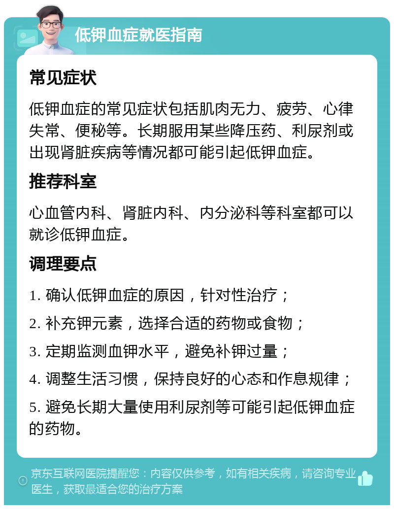 低钾血症就医指南 常见症状 低钾血症的常见症状包括肌肉无力、疲劳、心律失常、便秘等。长期服用某些降压药、利尿剂或出现肾脏疾病等情况都可能引起低钾血症。 推荐科室 心血管内科、肾脏内科、内分泌科等科室都可以就诊低钾血症。 调理要点 1. 确认低钾血症的原因，针对性治疗； 2. 补充钾元素，选择合适的药物或食物； 3. 定期监测血钾水平，避免补钾过量； 4. 调整生活习惯，保持良好的心态和作息规律； 5. 避免长期大量使用利尿剂等可能引起低钾血症的药物。