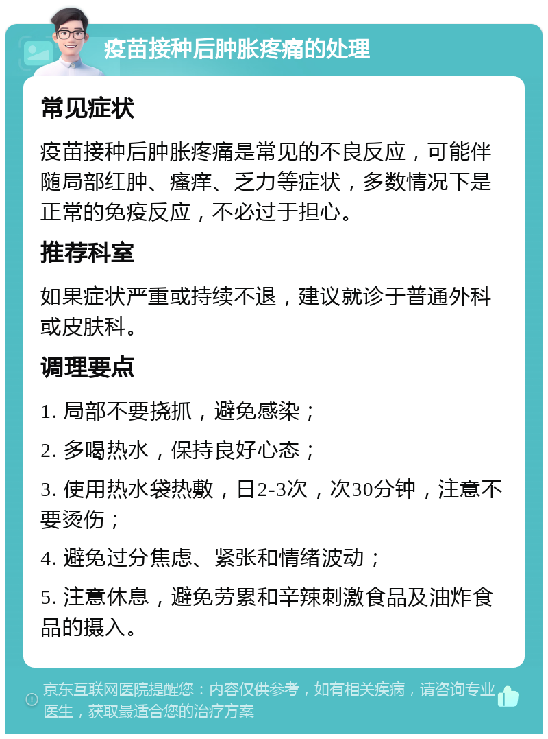 疫苗接种后肿胀疼痛的处理 常见症状 疫苗接种后肿胀疼痛是常见的不良反应，可能伴随局部红肿、瘙痒、乏力等症状，多数情况下是正常的免疫反应，不必过于担心。 推荐科室 如果症状严重或持续不退，建议就诊于普通外科或皮肤科。 调理要点 1. 局部不要挠抓，避免感染； 2. 多喝热水，保持良好心态； 3. 使用热水袋热敷，日2-3次，次30分钟，注意不要烫伤； 4. 避免过分焦虑、紧张和情绪波动； 5. 注意休息，避免劳累和辛辣刺激食品及油炸食品的摄入。