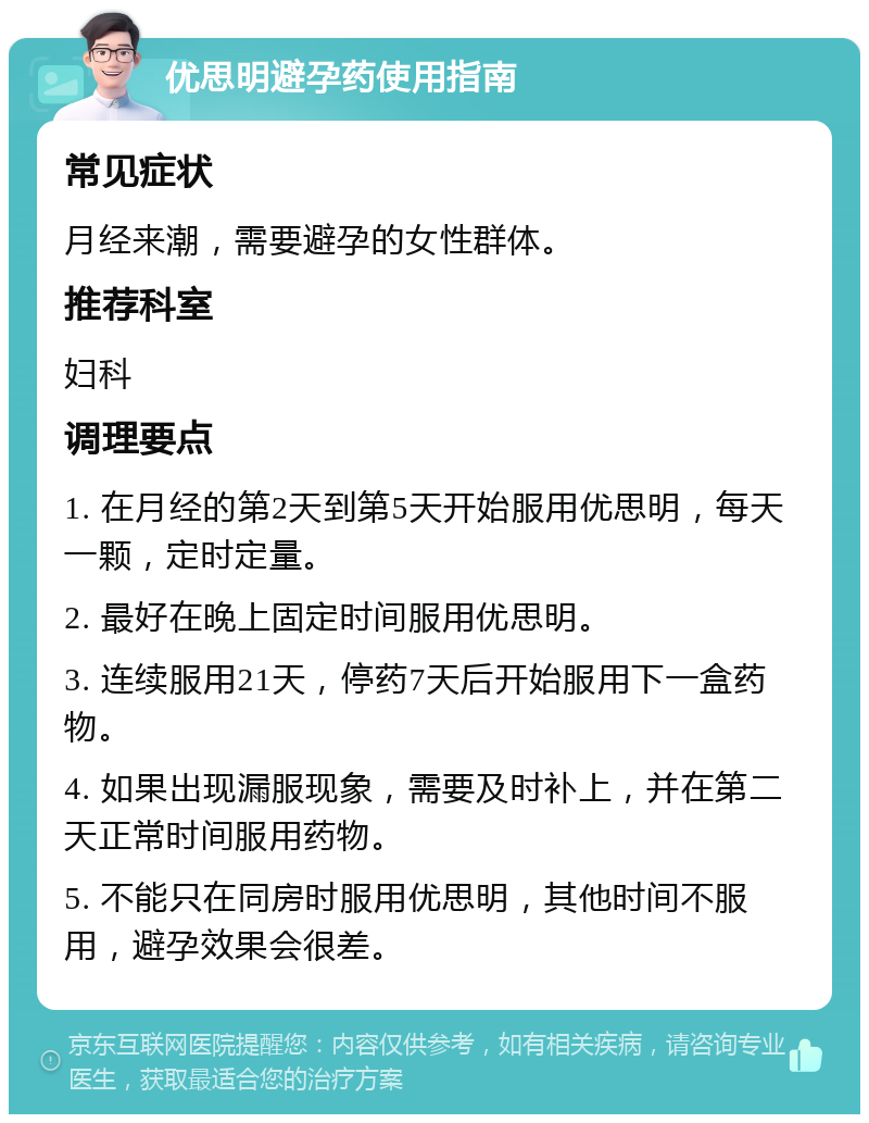 优思明避孕药使用指南 常见症状 月经来潮，需要避孕的女性群体。 推荐科室 妇科 调理要点 1. 在月经的第2天到第5天开始服用优思明，每天一颗，定时定量。 2. 最好在晚上固定时间服用优思明。 3. 连续服用21天，停药7天后开始服用下一盒药物。 4. 如果出现漏服现象，需要及时补上，并在第二天正常时间服用药物。 5. 不能只在同房时服用优思明，其他时间不服用，避孕效果会很差。