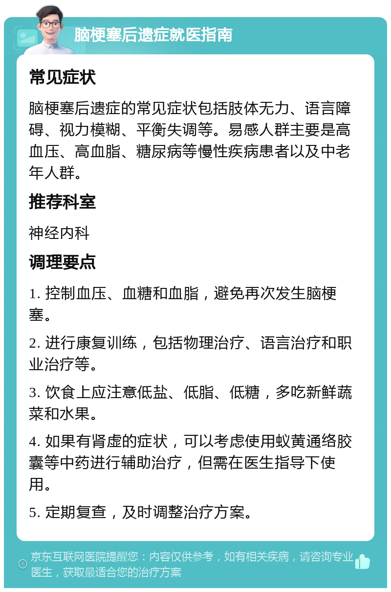 脑梗塞后遗症就医指南 常见症状 脑梗塞后遗症的常见症状包括肢体无力、语言障碍、视力模糊、平衡失调等。易感人群主要是高血压、高血脂、糖尿病等慢性疾病患者以及中老年人群。 推荐科室 神经内科 调理要点 1. 控制血压、血糖和血脂，避免再次发生脑梗塞。 2. 进行康复训练，包括物理治疗、语言治疗和职业治疗等。 3. 饮食上应注意低盐、低脂、低糖，多吃新鲜蔬菜和水果。 4. 如果有肾虚的症状，可以考虑使用蚁黄通络胶囊等中药进行辅助治疗，但需在医生指导下使用。 5. 定期复查，及时调整治疗方案。