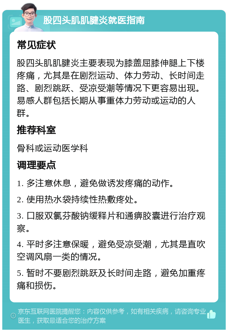 股四头肌肌腱炎就医指南 常见症状 股四头肌肌腱炎主要表现为膝盖屈膝伸腿上下楼疼痛，尤其是在剧烈运动、体力劳动、长时间走路、剧烈跳跃、受凉受潮等情况下更容易出现。易感人群包括长期从事重体力劳动或运动的人群。 推荐科室 骨科或运动医学科 调理要点 1. 多注意休息，避免做诱发疼痛的动作。 2. 使用热水袋持续性热敷疼处。 3. 口服双氯芬酸钠缓释片和通痹胶囊进行治疗观察。 4. 平时多注意保暖，避免受凉受潮，尤其是直吹空调风扇一类的情况。 5. 暂时不要剧烈跳跃及长时间走路，避免加重疼痛和损伤。