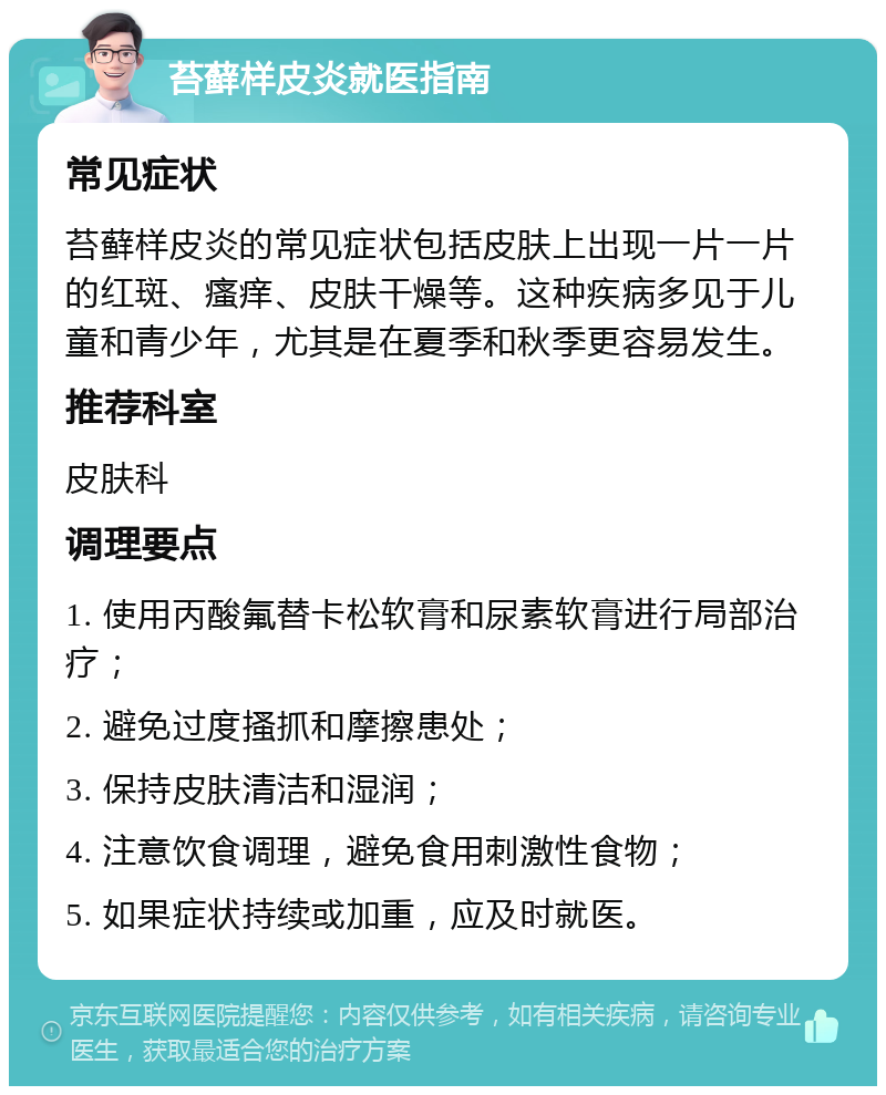 苔藓样皮炎就医指南 常见症状 苔藓样皮炎的常见症状包括皮肤上出现一片一片的红斑、瘙痒、皮肤干燥等。这种疾病多见于儿童和青少年，尤其是在夏季和秋季更容易发生。 推荐科室 皮肤科 调理要点 1. 使用丙酸氟替卡松软膏和尿素软膏进行局部治疗； 2. 避免过度搔抓和摩擦患处； 3. 保持皮肤清洁和湿润； 4. 注意饮食调理，避免食用刺激性食物； 5. 如果症状持续或加重，应及时就医。