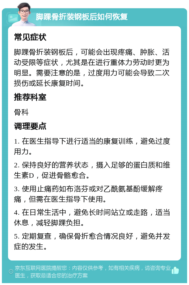 脚踝骨折装钢板后如何恢复 常见症状 脚踝骨折装钢板后，可能会出现疼痛、肿胀、活动受限等症状，尤其是在进行重体力劳动时更为明显。需要注意的是，过度用力可能会导致二次损伤或延长康复时间。 推荐科室 骨科 调理要点 1. 在医生指导下进行适当的康复训练，避免过度用力。 2. 保持良好的营养状态，摄入足够的蛋白质和维生素D，促进骨骼愈合。 3. 使用止痛药如布洛芬或对乙酰氨基酚缓解疼痛，但需在医生指导下使用。 4. 在日常生活中，避免长时间站立或走路，适当休息，减轻脚踝负担。 5. 定期复查，确保骨折愈合情况良好，避免并发症的发生。