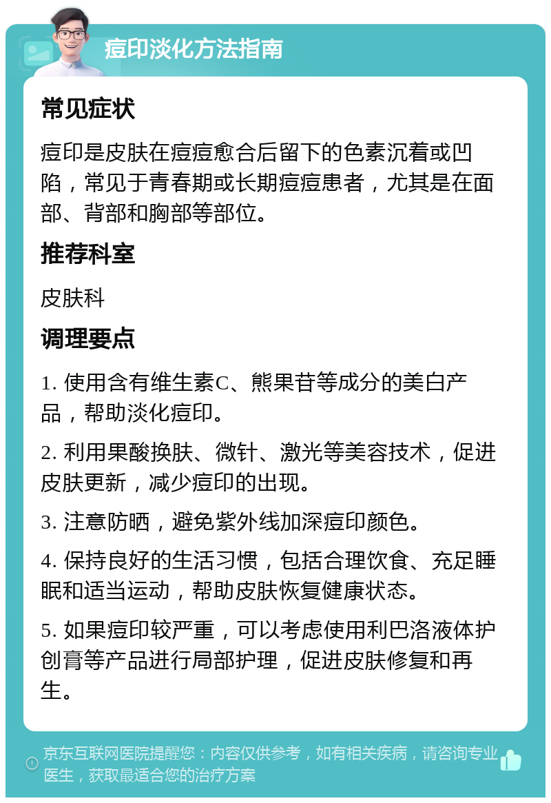 痘印淡化方法指南 常见症状 痘印是皮肤在痘痘愈合后留下的色素沉着或凹陷，常见于青春期或长期痘痘患者，尤其是在面部、背部和胸部等部位。 推荐科室 皮肤科 调理要点 1. 使用含有维生素C、熊果苷等成分的美白产品，帮助淡化痘印。 2. 利用果酸换肤、微针、激光等美容技术，促进皮肤更新，减少痘印的出现。 3. 注意防晒，避免紫外线加深痘印颜色。 4. 保持良好的生活习惯，包括合理饮食、充足睡眠和适当运动，帮助皮肤恢复健康状态。 5. 如果痘印较严重，可以考虑使用利巴洛液体护创膏等产品进行局部护理，促进皮肤修复和再生。