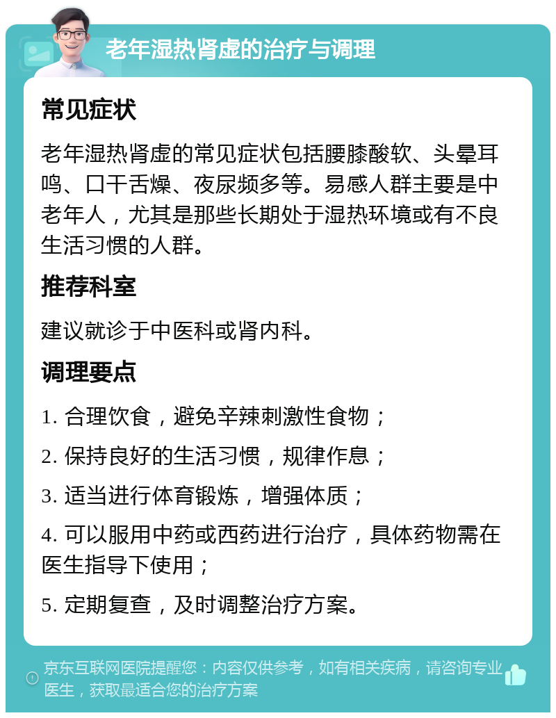 老年湿热肾虚的治疗与调理 常见症状 老年湿热肾虚的常见症状包括腰膝酸软、头晕耳鸣、口干舌燥、夜尿频多等。易感人群主要是中老年人，尤其是那些长期处于湿热环境或有不良生活习惯的人群。 推荐科室 建议就诊于中医科或肾内科。 调理要点 1. 合理饮食，避免辛辣刺激性食物； 2. 保持良好的生活习惯，规律作息； 3. 适当进行体育锻炼，增强体质； 4. 可以服用中药或西药进行治疗，具体药物需在医生指导下使用； 5. 定期复查，及时调整治疗方案。