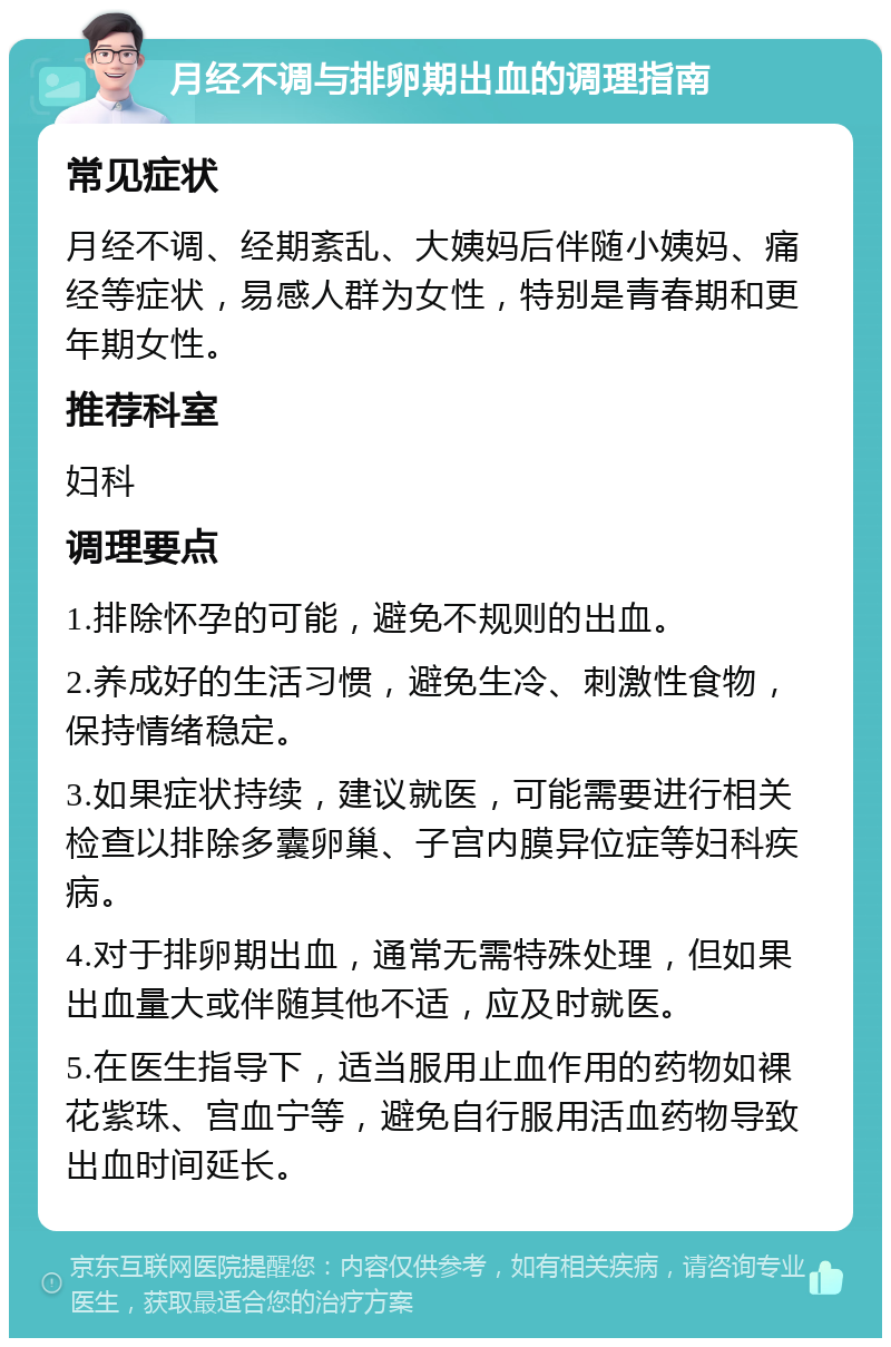 月经不调与排卵期出血的调理指南 常见症状 月经不调、经期紊乱、大姨妈后伴随小姨妈、痛经等症状，易感人群为女性，特别是青春期和更年期女性。 推荐科室 妇科 调理要点 1.排除怀孕的可能，避免不规则的出血。 2.养成好的生活习惯，避免生冷、刺激性食物，保持情绪稳定。 3.如果症状持续，建议就医，可能需要进行相关检查以排除多囊卵巢、子宫内膜异位症等妇科疾病。 4.对于排卵期出血，通常无需特殊处理，但如果出血量大或伴随其他不适，应及时就医。 5.在医生指导下，适当服用止血作用的药物如裸花紫珠、宫血宁等，避免自行服用活血药物导致出血时间延长。