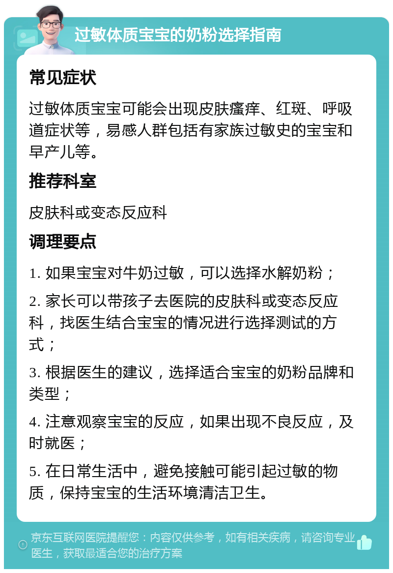 过敏体质宝宝的奶粉选择指南 常见症状 过敏体质宝宝可能会出现皮肤瘙痒、红斑、呼吸道症状等，易感人群包括有家族过敏史的宝宝和早产儿等。 推荐科室 皮肤科或变态反应科 调理要点 1. 如果宝宝对牛奶过敏，可以选择水解奶粉； 2. 家长可以带孩子去医院的皮肤科或变态反应科，找医生结合宝宝的情况进行选择测试的方式； 3. 根据医生的建议，选择适合宝宝的奶粉品牌和类型； 4. 注意观察宝宝的反应，如果出现不良反应，及时就医； 5. 在日常生活中，避免接触可能引起过敏的物质，保持宝宝的生活环境清洁卫生。