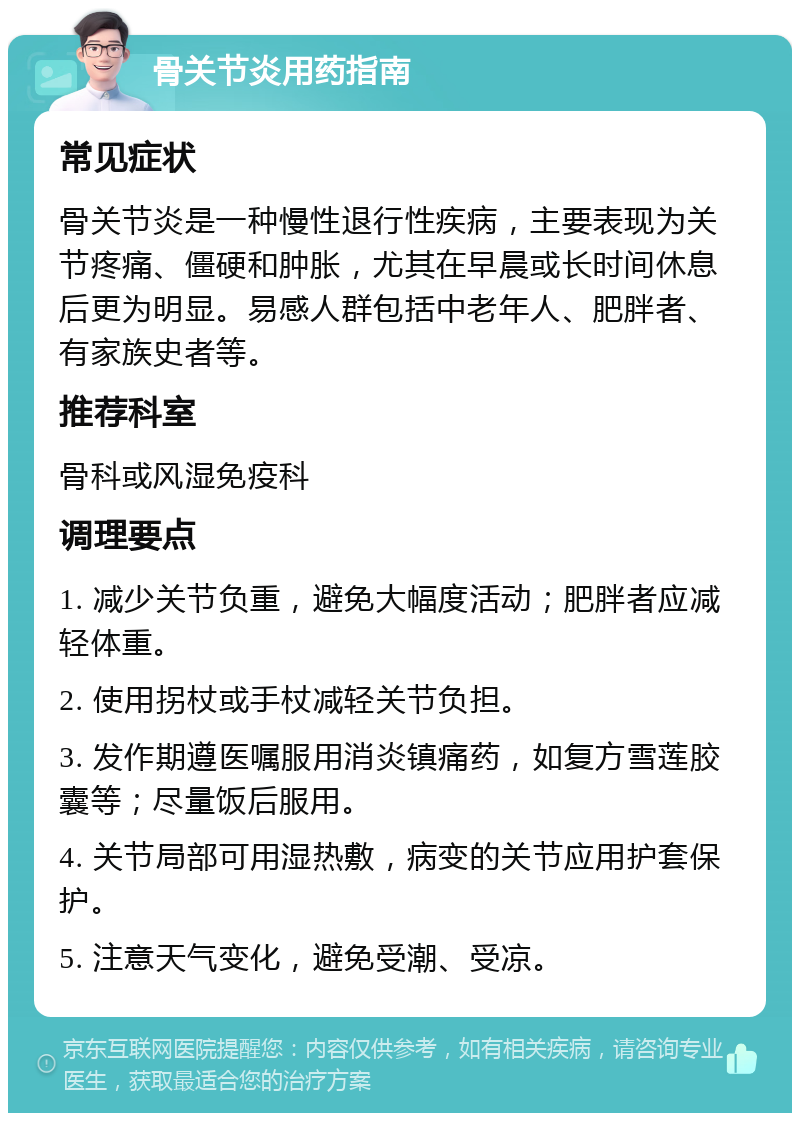 骨关节炎用药指南 常见症状 骨关节炎是一种慢性退行性疾病，主要表现为关节疼痛、僵硬和肿胀，尤其在早晨或长时间休息后更为明显。易感人群包括中老年人、肥胖者、有家族史者等。 推荐科室 骨科或风湿免疫科 调理要点 1. 减少关节负重，避免大幅度活动；肥胖者应减轻体重。 2. 使用拐杖或手杖减轻关节负担。 3. 发作期遵医嘱服用消炎镇痛药，如复方雪莲胶囊等；尽量饭后服用。 4. 关节局部可用湿热敷，病变的关节应用护套保护。 5. 注意天气变化，避免受潮、受凉。