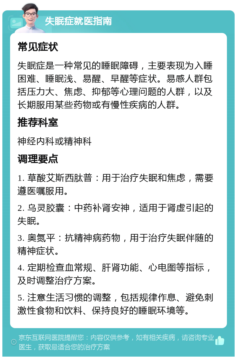 失眠症就医指南 常见症状 失眠症是一种常见的睡眠障碍，主要表现为入睡困难、睡眠浅、易醒、早醒等症状。易感人群包括压力大、焦虑、抑郁等心理问题的人群，以及长期服用某些药物或有慢性疾病的人群。 推荐科室 神经内科或精神科 调理要点 1. 草酸艾斯西肽普：用于治疗失眠和焦虑，需要遵医嘱服用。 2. 乌灵胶囊：中药补肾安神，适用于肾虚引起的失眠。 3. 奥氮平：抗精神病药物，用于治疗失眠伴随的精神症状。 4. 定期检查血常规、肝肾功能、心电图等指标，及时调整治疗方案。 5. 注意生活习惯的调整，包括规律作息、避免刺激性食物和饮料、保持良好的睡眠环境等。