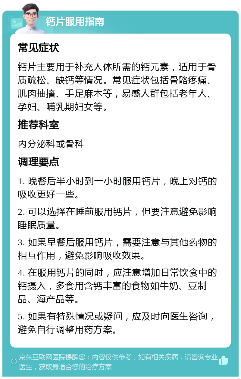 钙片服用指南 常见症状 钙片主要用于补充人体所需的钙元素，适用于骨质疏松、缺钙等情况。常见症状包括骨骼疼痛、肌肉抽搐、手足麻木等，易感人群包括老年人、孕妇、哺乳期妇女等。 推荐科室 内分泌科或骨科 调理要点 1. 晚餐后半小时到一小时服用钙片，晚上对钙的吸收更好一些。 2. 可以选择在睡前服用钙片，但要注意避免影响睡眠质量。 3. 如果早餐后服用钙片，需要注意与其他药物的相互作用，避免影响吸收效果。 4. 在服用钙片的同时，应注意增加日常饮食中的钙摄入，多食用含钙丰富的食物如牛奶、豆制品、海产品等。 5. 如果有特殊情况或疑问，应及时向医生咨询，避免自行调整用药方案。