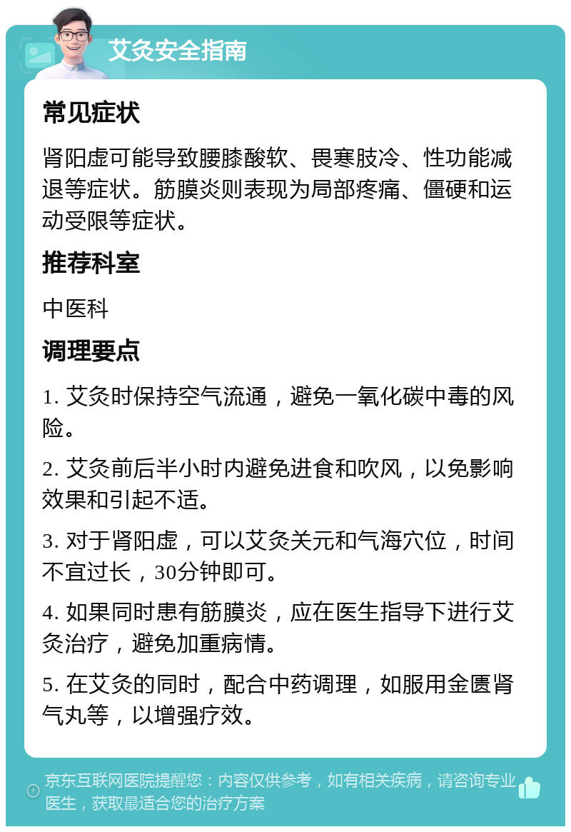 艾灸安全指南 常见症状 肾阳虚可能导致腰膝酸软、畏寒肢冷、性功能减退等症状。筋膜炎则表现为局部疼痛、僵硬和运动受限等症状。 推荐科室 中医科 调理要点 1. 艾灸时保持空气流通，避免一氧化碳中毒的风险。 2. 艾灸前后半小时内避免进食和吹风，以免影响效果和引起不适。 3. 对于肾阳虚，可以艾灸关元和气海穴位，时间不宜过长，30分钟即可。 4. 如果同时患有筋膜炎，应在医生指导下进行艾灸治疗，避免加重病情。 5. 在艾灸的同时，配合中药调理，如服用金匮肾气丸等，以增强疗效。