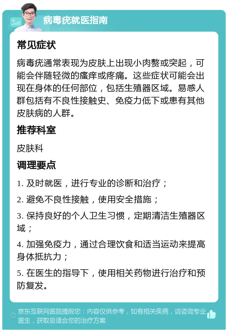 病毒疣就医指南 常见症状 病毒疣通常表现为皮肤上出现小肉赘或突起，可能会伴随轻微的瘙痒或疼痛。这些症状可能会出现在身体的任何部位，包括生殖器区域。易感人群包括有不良性接触史、免疫力低下或患有其他皮肤病的人群。 推荐科室 皮肤科 调理要点 1. 及时就医，进行专业的诊断和治疗； 2. 避免不良性接触，使用安全措施； 3. 保持良好的个人卫生习惯，定期清洁生殖器区域； 4. 加强免疫力，通过合理饮食和适当运动来提高身体抵抗力； 5. 在医生的指导下，使用相关药物进行治疗和预防复发。