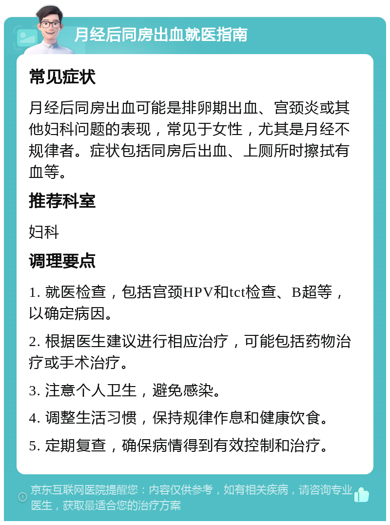 月经后同房出血就医指南 常见症状 月经后同房出血可能是排卵期出血、宫颈炎或其他妇科问题的表现，常见于女性，尤其是月经不规律者。症状包括同房后出血、上厕所时擦拭有血等。 推荐科室 妇科 调理要点 1. 就医检查，包括宫颈HPV和tct检查、B超等，以确定病因。 2. 根据医生建议进行相应治疗，可能包括药物治疗或手术治疗。 3. 注意个人卫生，避免感染。 4. 调整生活习惯，保持规律作息和健康饮食。 5. 定期复查，确保病情得到有效控制和治疗。