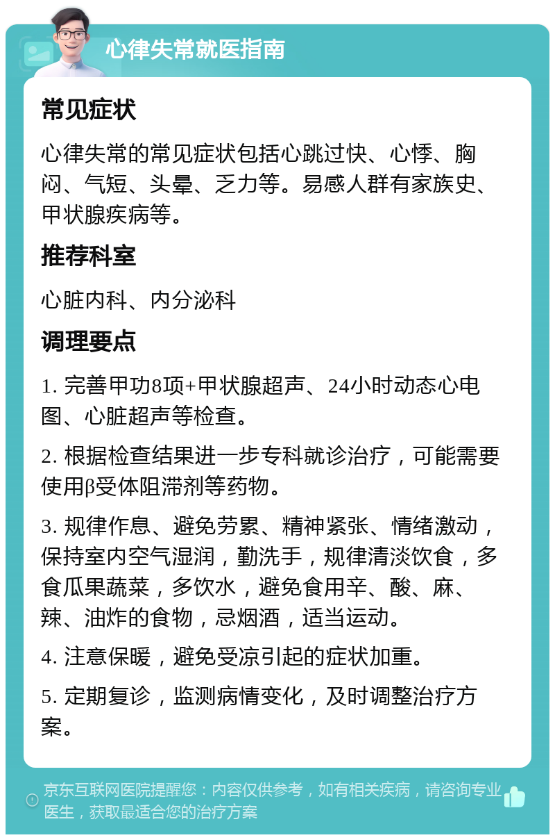 心律失常就医指南 常见症状 心律失常的常见症状包括心跳过快、心悸、胸闷、气短、头晕、乏力等。易感人群有家族史、甲状腺疾病等。 推荐科室 心脏内科、内分泌科 调理要点 1. 完善甲功8项+甲状腺超声、24小时动态心电图、心脏超声等检查。 2. 根据检查结果进一步专科就诊治疗，可能需要使用β受体阻滞剂等药物。 3. 规律作息、避免劳累、精神紧张、情绪激动，保持室内空气湿润，勤洗手，规律清淡饮食，多食瓜果蔬菜，多饮水，避免食用辛、酸、麻、辣、油炸的食物，忌烟酒，适当运动。 4. 注意保暖，避免受凉引起的症状加重。 5. 定期复诊，监测病情变化，及时调整治疗方案。