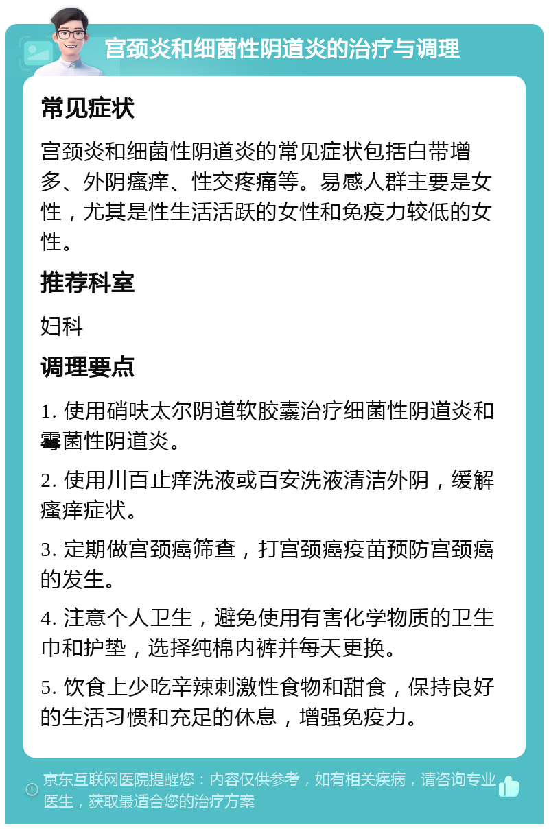 宫颈炎和细菌性阴道炎的治疗与调理 常见症状 宫颈炎和细菌性阴道炎的常见症状包括白带增多、外阴瘙痒、性交疼痛等。易感人群主要是女性，尤其是性生活活跃的女性和免疫力较低的女性。 推荐科室 妇科 调理要点 1. 使用硝呋太尔阴道软胶囊治疗细菌性阴道炎和霉菌性阴道炎。 2. 使用川百止痒洗液或百安洗液清洁外阴，缓解瘙痒症状。 3. 定期做宫颈癌筛查，打宫颈癌疫苗预防宫颈癌的发生。 4. 注意个人卫生，避免使用有害化学物质的卫生巾和护垫，选择纯棉内裤并每天更换。 5. 饮食上少吃辛辣刺激性食物和甜食，保持良好的生活习惯和充足的休息，增强免疫力。