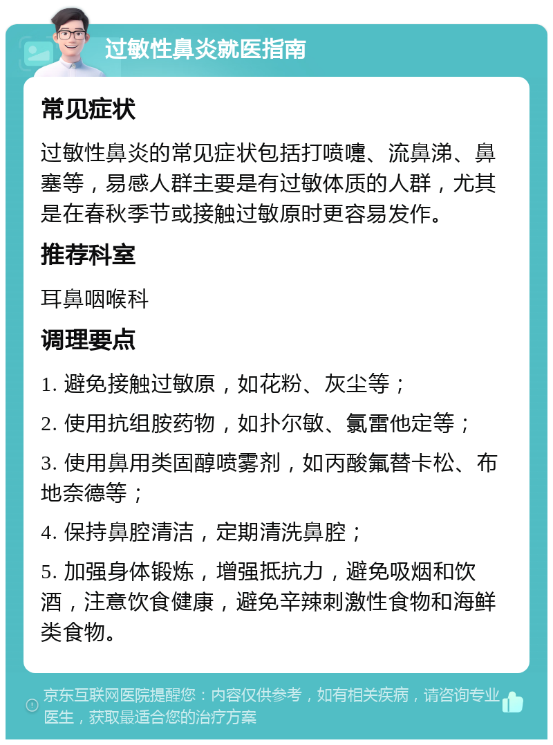 过敏性鼻炎就医指南 常见症状 过敏性鼻炎的常见症状包括打喷嚏、流鼻涕、鼻塞等，易感人群主要是有过敏体质的人群，尤其是在春秋季节或接触过敏原时更容易发作。 推荐科室 耳鼻咽喉科 调理要点 1. 避免接触过敏原，如花粉、灰尘等； 2. 使用抗组胺药物，如扑尔敏、氯雷他定等； 3. 使用鼻用类固醇喷雾剂，如丙酸氟替卡松、布地奈德等； 4. 保持鼻腔清洁，定期清洗鼻腔； 5. 加强身体锻炼，增强抵抗力，避免吸烟和饮酒，注意饮食健康，避免辛辣刺激性食物和海鲜类食物。