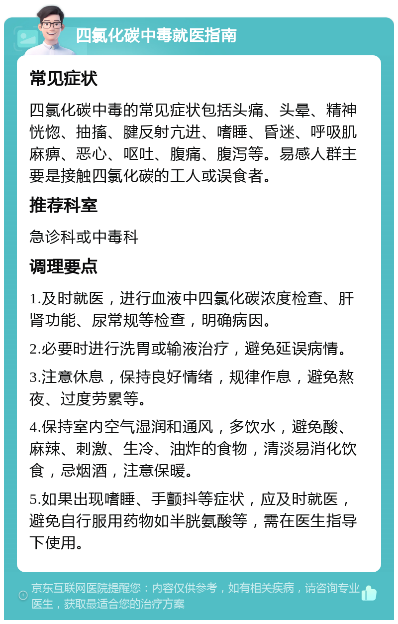 四氯化碳中毒就医指南 常见症状 四氯化碳中毒的常见症状包括头痛、头晕、精神恍惚、抽搐、腱反射亢进、嗜睡、昏迷、呼吸肌麻痹、恶心、呕吐、腹痛、腹泻等。易感人群主要是接触四氯化碳的工人或误食者。 推荐科室 急诊科或中毒科 调理要点 1.及时就医，进行血液中四氯化碳浓度检查、肝肾功能、尿常规等检查，明确病因。 2.必要时进行洗胃或输液治疗，避免延误病情。 3.注意休息，保持良好情绪，规律作息，避免熬夜、过度劳累等。 4.保持室内空气湿润和通风，多饮水，避免酸、麻辣、刺激、生冷、油炸的食物，清淡易消化饮食，忌烟酒，注意保暖。 5.如果出现嗜睡、手颤抖等症状，应及时就医，避免自行服用药物如半胱氨酸等，需在医生指导下使用。