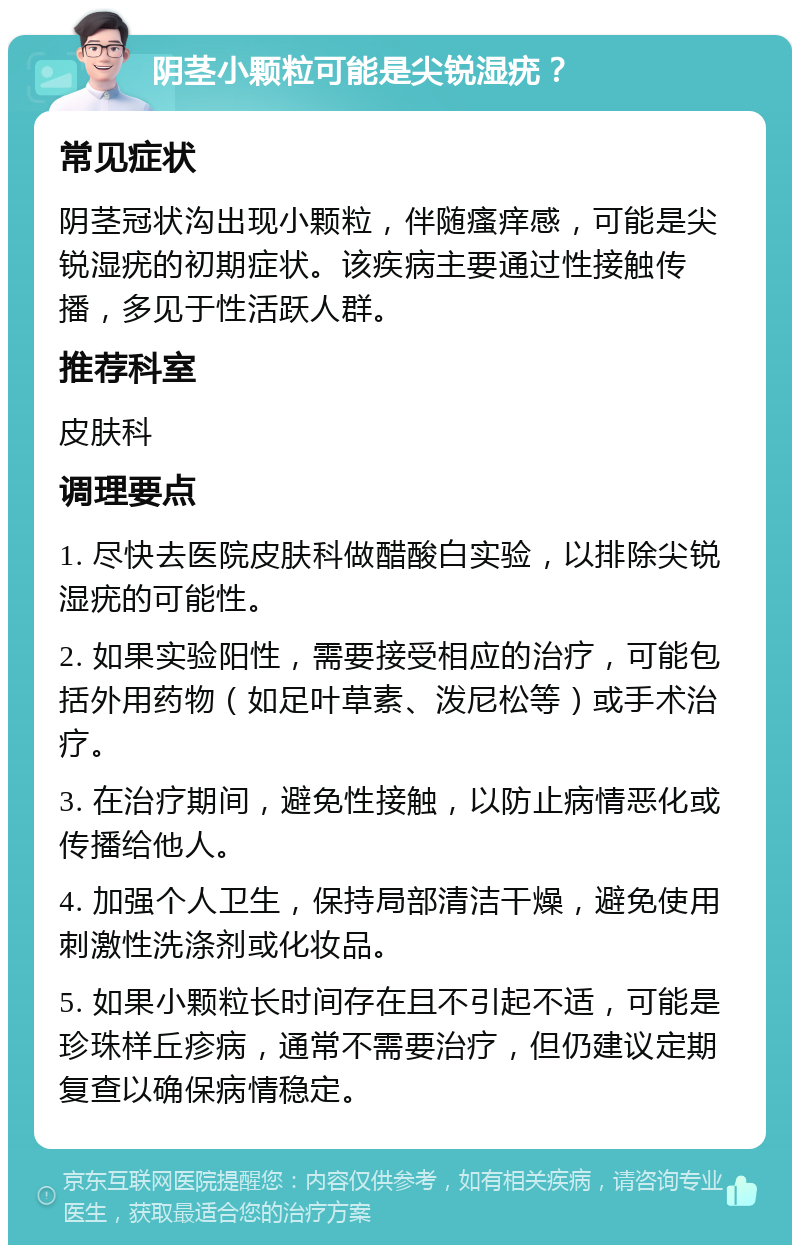 阴茎小颗粒可能是尖锐湿疣？ 常见症状 阴茎冠状沟出现小颗粒，伴随瘙痒感，可能是尖锐湿疣的初期症状。该疾病主要通过性接触传播，多见于性活跃人群。 推荐科室 皮肤科 调理要点 1. 尽快去医院皮肤科做醋酸白实验，以排除尖锐湿疣的可能性。 2. 如果实验阳性，需要接受相应的治疗，可能包括外用药物（如足叶草素、泼尼松等）或手术治疗。 3. 在治疗期间，避免性接触，以防止病情恶化或传播给他人。 4. 加强个人卫生，保持局部清洁干燥，避免使用刺激性洗涤剂或化妆品。 5. 如果小颗粒长时间存在且不引起不适，可能是珍珠样丘疹病，通常不需要治疗，但仍建议定期复查以确保病情稳定。