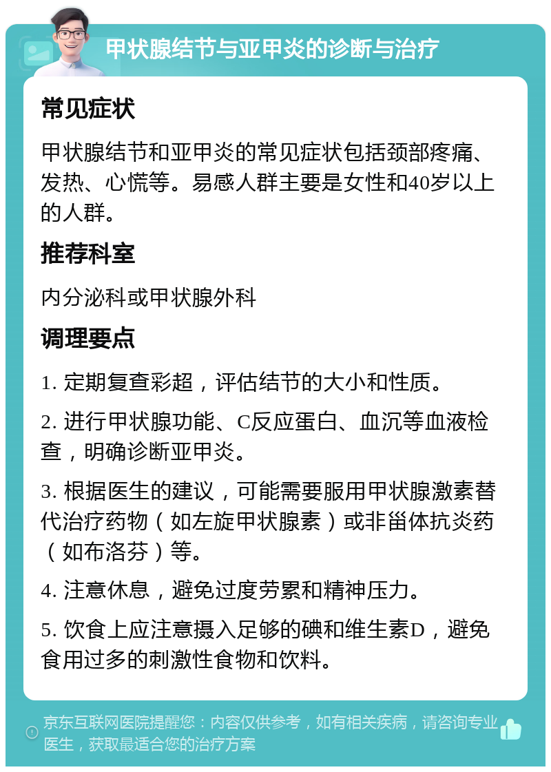 甲状腺结节与亚甲炎的诊断与治疗 常见症状 甲状腺结节和亚甲炎的常见症状包括颈部疼痛、发热、心慌等。易感人群主要是女性和40岁以上的人群。 推荐科室 内分泌科或甲状腺外科 调理要点 1. 定期复查彩超，评估结节的大小和性质。 2. 进行甲状腺功能、C反应蛋白、血沉等血液检查，明确诊断亚甲炎。 3. 根据医生的建议，可能需要服用甲状腺激素替代治疗药物（如左旋甲状腺素）或非甾体抗炎药（如布洛芬）等。 4. 注意休息，避免过度劳累和精神压力。 5. 饮食上应注意摄入足够的碘和维生素D，避免食用过多的刺激性食物和饮料。