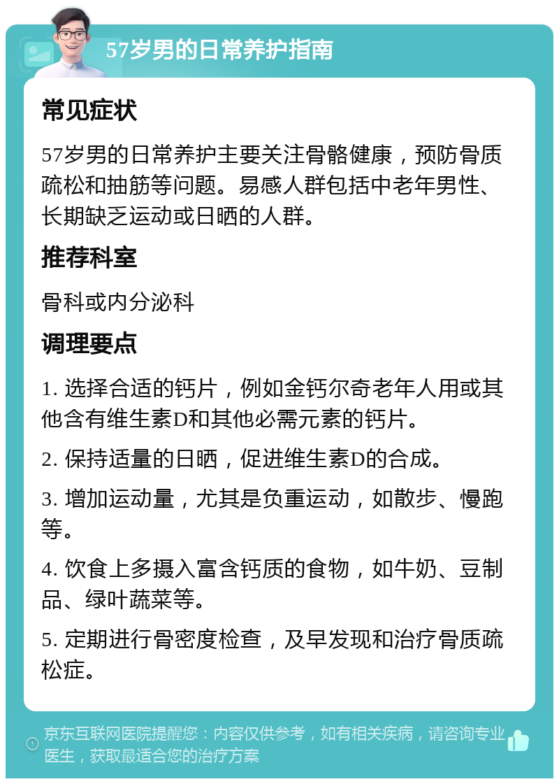 57岁男的日常养护指南 常见症状 57岁男的日常养护主要关注骨骼健康，预防骨质疏松和抽筋等问题。易感人群包括中老年男性、长期缺乏运动或日晒的人群。 推荐科室 骨科或内分泌科 调理要点 1. 选择合适的钙片，例如金钙尔奇老年人用或其他含有维生素D和其他必需元素的钙片。 2. 保持适量的日晒，促进维生素D的合成。 3. 增加运动量，尤其是负重运动，如散步、慢跑等。 4. 饮食上多摄入富含钙质的食物，如牛奶、豆制品、绿叶蔬菜等。 5. 定期进行骨密度检查，及早发现和治疗骨质疏松症。