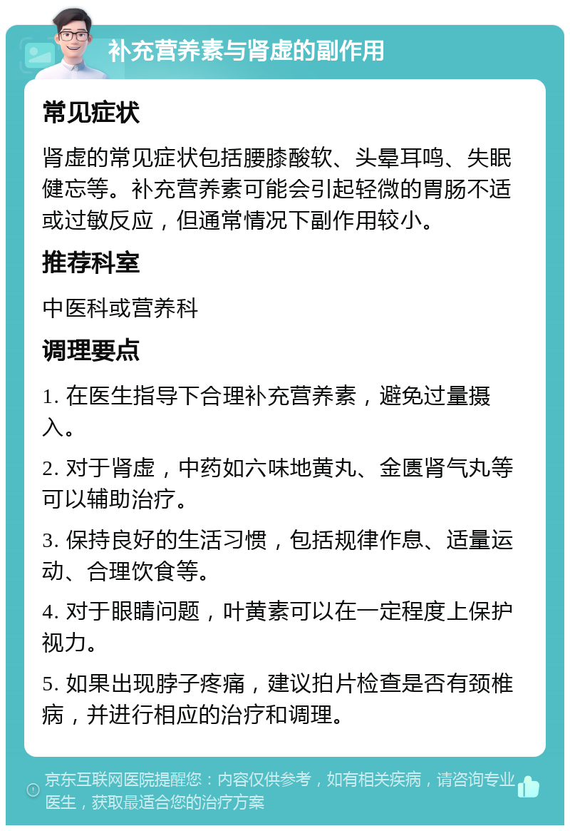 补充营养素与肾虚的副作用 常见症状 肾虚的常见症状包括腰膝酸软、头晕耳鸣、失眠健忘等。补充营养素可能会引起轻微的胃肠不适或过敏反应，但通常情况下副作用较小。 推荐科室 中医科或营养科 调理要点 1. 在医生指导下合理补充营养素，避免过量摄入。 2. 对于肾虚，中药如六味地黄丸、金匮肾气丸等可以辅助治疗。 3. 保持良好的生活习惯，包括规律作息、适量运动、合理饮食等。 4. 对于眼睛问题，叶黄素可以在一定程度上保护视力。 5. 如果出现脖子疼痛，建议拍片检查是否有颈椎病，并进行相应的治疗和调理。