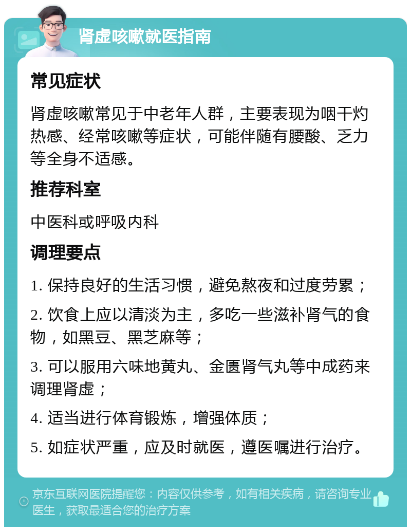 肾虚咳嗽就医指南 常见症状 肾虚咳嗽常见于中老年人群，主要表现为咽干灼热感、经常咳嗽等症状，可能伴随有腰酸、乏力等全身不适感。 推荐科室 中医科或呼吸内科 调理要点 1. 保持良好的生活习惯，避免熬夜和过度劳累； 2. 饮食上应以清淡为主，多吃一些滋补肾气的食物，如黑豆、黑芝麻等； 3. 可以服用六味地黄丸、金匮肾气丸等中成药来调理肾虚； 4. 适当进行体育锻炼，增强体质； 5. 如症状严重，应及时就医，遵医嘱进行治疗。