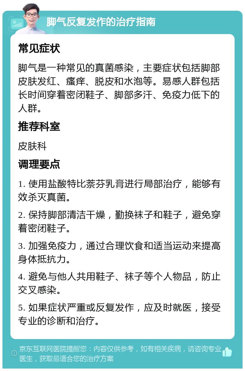 脚气反复发作的治疗指南 常见症状 脚气是一种常见的真菌感染，主要症状包括脚部皮肤发红、瘙痒、脱皮和水泡等。易感人群包括长时间穿着密闭鞋子、脚部多汗、免疫力低下的人群。 推荐科室 皮肤科 调理要点 1. 使用盐酸特比萘芬乳膏进行局部治疗，能够有效杀灭真菌。 2. 保持脚部清洁干燥，勤换袜子和鞋子，避免穿着密闭鞋子。 3. 加强免疫力，通过合理饮食和适当运动来提高身体抵抗力。 4. 避免与他人共用鞋子、袜子等个人物品，防止交叉感染。 5. 如果症状严重或反复发作，应及时就医，接受专业的诊断和治疗。